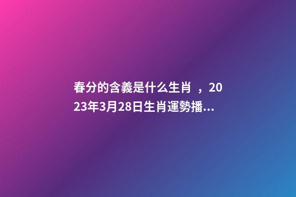 春分的含義是什么生肖，2023年3月28日生肖運勢播報-第1張-觀點-玄機派